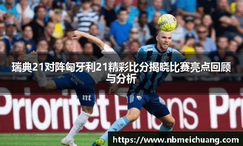 瑞典21对阵匈牙利21精彩比分揭晓比赛亮点回顾与分析